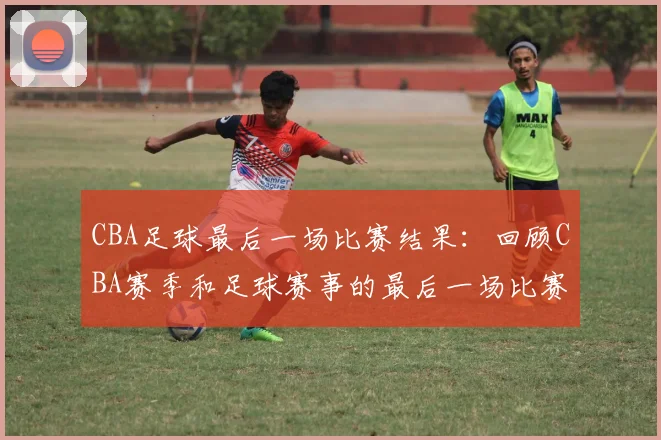 CBA足球最后一场比赛结果：回顾CBA赛季和足球赛事的最后一场比赛