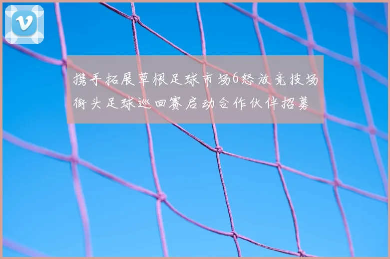 携手拓展草根足球市场6怒放竞技场街头足球巡回赛启动合作伙伴招募