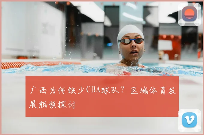 广西为何缺少CBA球队？区域体育发展瓶颈探讨