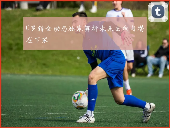 C罗转会动态独家解析未来去向与潜在下家