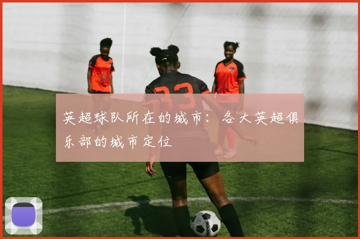 英超球队所在的城市：各大英超俱乐部的城市定位