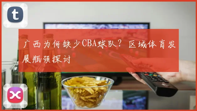 广西为何缺少CBA球队？区域体育发展瓶颈探讨